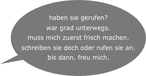  haben sie gerufen?
war grad unterwegs.
muss mich zuerst frisch machen. schreiben sie doch oder rufen sie an.
bis dann. freu mich.